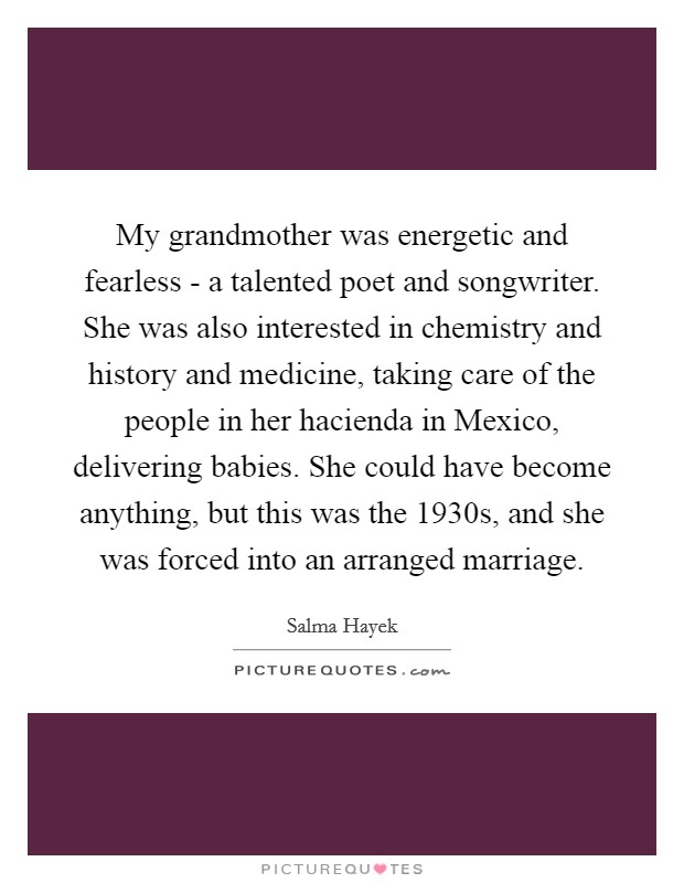 My grandmother was energetic and fearless - a talented poet and songwriter. She was also interested in chemistry and history and medicine, taking care of the people in her hacienda in Mexico, delivering babies. She could have become anything, but this was the 1930s, and she was forced into an arranged marriage Picture Quote #1