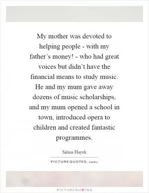 My mother was devoted to helping people - with my father’s money! - who had great voices but didn’t have the financial means to study music. He and my mum gave away dozens of music scholarships, and my mum opened a school in town, introduced opera to children and created fantastic programmes Picture Quote #1