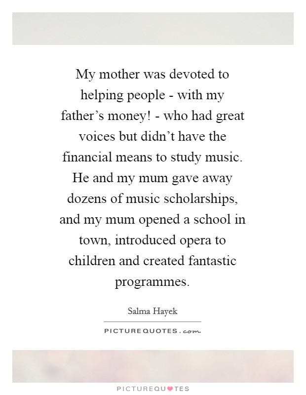 My mother was devoted to helping people - with my father's money! - who had great voices but didn't have the financial means to study music. He and my mum gave away dozens of music scholarships, and my mum opened a school in town, introduced opera to children and created fantastic programmes Picture Quote #1