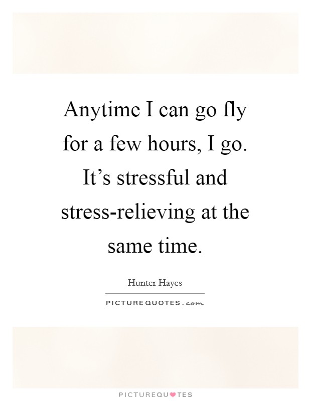 Anytime I can go fly for a few hours, I go. It's stressful and stress-relieving at the same time Picture Quote #1