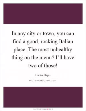 In any city or town, you can find a good, rocking Italian place. The most unhealthy thing on the menu? I’ll have two of those! Picture Quote #1