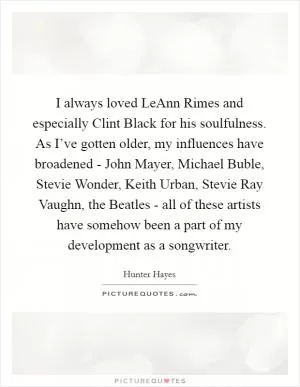 I always loved LeAnn Rimes and especially Clint Black for his soulfulness. As I’ve gotten older, my influences have broadened - John Mayer, Michael Buble, Stevie Wonder, Keith Urban, Stevie Ray Vaughn, the Beatles - all of these artists have somehow been a part of my development as a songwriter Picture Quote #1