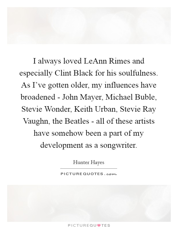 I always loved LeAnn Rimes and especially Clint Black for his soulfulness. As I've gotten older, my influences have broadened - John Mayer, Michael Buble, Stevie Wonder, Keith Urban, Stevie Ray Vaughn, the Beatles - all of these artists have somehow been a part of my development as a songwriter Picture Quote #1