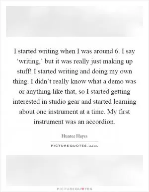 I started writing when I was around 6. I say ‘writing,’ but it was really just making up stuff! I started writing and doing my own thing. I didn’t really know what a demo was or anything like that, so I started getting interested in studio gear and started learning about one instrument at a time. My first instrument was an accordion Picture Quote #1