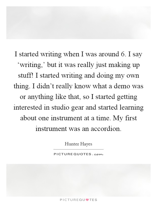 I started writing when I was around 6. I say ‘writing,' but it was really just making up stuff! I started writing and doing my own thing. I didn't really know what a demo was or anything like that, so I started getting interested in studio gear and started learning about one instrument at a time. My first instrument was an accordion Picture Quote #1