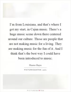 I’m from Louisiana, and that’s where I got my start, in Cajun music. There’s a huge music scene down there centered around our culture. Those are people that are not making music for a living. They are making music for the fun of it. And I think that’s the best way I could have been introduced to music Picture Quote #1