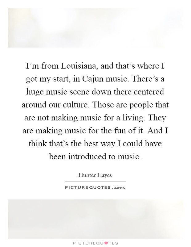 I'm from Louisiana, and that's where I got my start, in Cajun music. There's a huge music scene down there centered around our culture. Those are people that are not making music for a living. They are making music for the fun of it. And I think that's the best way I could have been introduced to music Picture Quote #1
