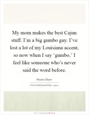 My mom makes the best Cajun stuff. I’m a big gumbo guy. I’ve lost a lot of my Louisiana accent, so now when I say ‘gumbo,’ I feel like someone who’s never said the word before Picture Quote #1