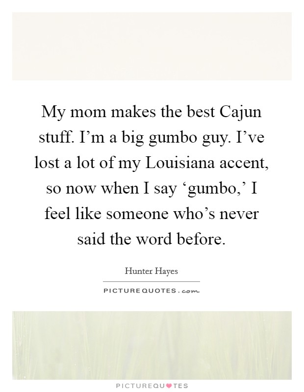 My mom makes the best Cajun stuff. I'm a big gumbo guy. I've lost a lot of my Louisiana accent, so now when I say ‘gumbo,' I feel like someone who's never said the word before Picture Quote #1
