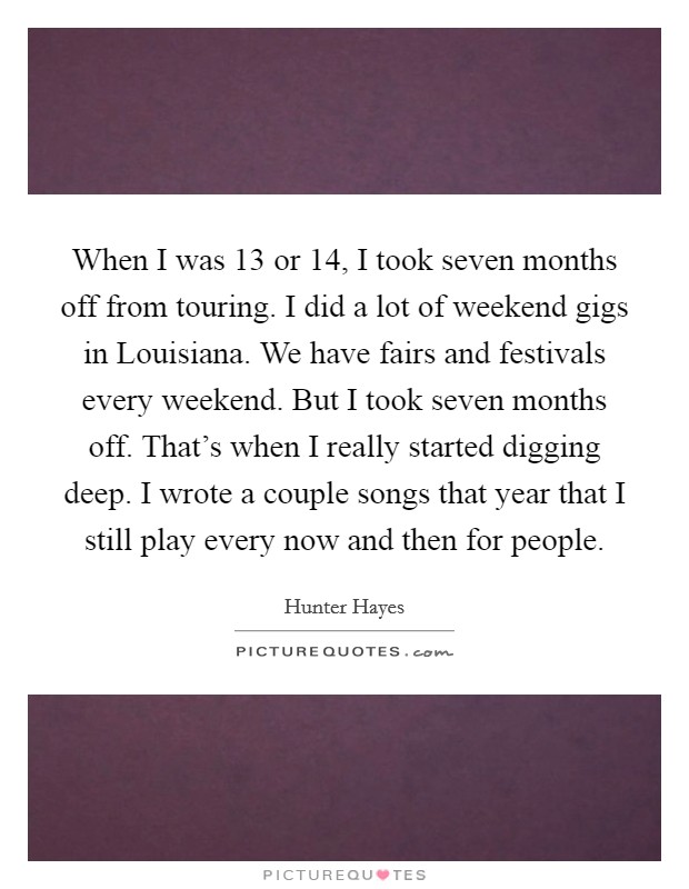 When I was 13 or 14, I took seven months off from touring. I did a lot of weekend gigs in Louisiana. We have fairs and festivals every weekend. But I took seven months off. That's when I really started digging deep. I wrote a couple songs that year that I still play every now and then for people Picture Quote #1