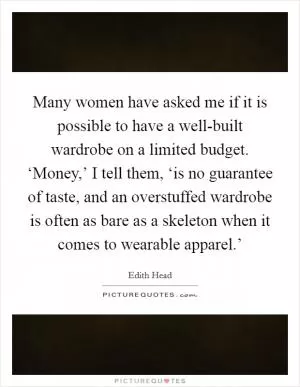 Many women have asked me if it is possible to have a well-built wardrobe on a limited budget. ‘Money,’ I tell them, ‘is no guarantee of taste, and an overstuffed wardrobe is often as bare as a skeleton when it comes to wearable apparel.’ Picture Quote #1