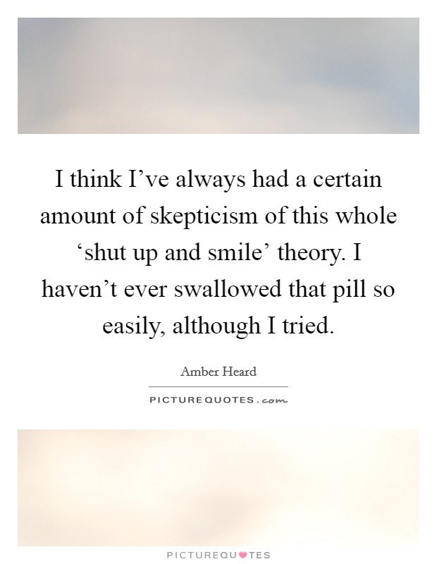 I think I've always had a certain amount of skepticism of this whole ‘shut up and smile' theory. I haven't ever swallowed that pill so easily, although I tried Picture Quote #1