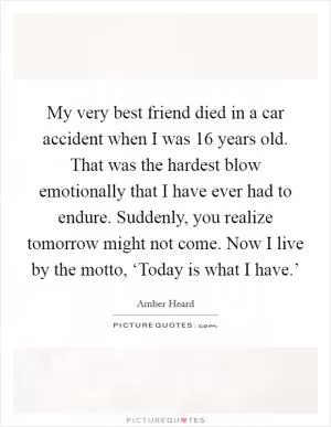 My very best friend died in a car accident when I was 16 years old. That was the hardest blow emotionally that I have ever had to endure. Suddenly, you realize tomorrow might not come. Now I live by the motto, ‘Today is what I have.’ Picture Quote #1