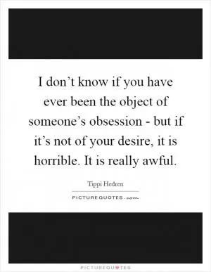 I don’t know if you have ever been the object of someone’s obsession - but if it’s not of your desire, it is horrible. It is really awful Picture Quote #1