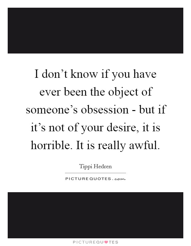 I don't know if you have ever been the object of someone's obsession - but if it's not of your desire, it is horrible. It is really awful Picture Quote #1