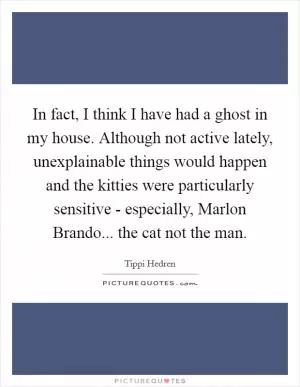 In fact, I think I have had a ghost in my house. Although not active lately, unexplainable things would happen and the kitties were particularly sensitive - especially, Marlon Brando... the cat not the man Picture Quote #1