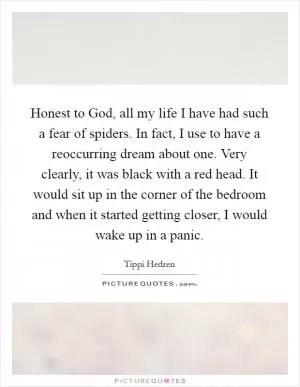 Honest to God, all my life I have had such a fear of spiders. In fact, I use to have a reoccurring dream about one. Very clearly, it was black with a red head. It would sit up in the corner of the bedroom and when it started getting closer, I would wake up in a panic Picture Quote #1