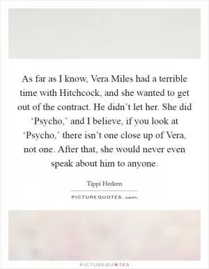 As far as I know, Vera Miles had a terrible time with Hitchcock, and she wanted to get out of the contract. He didn’t let her. She did ‘Psycho,’ and I believe, if you look at ‘Psycho,’ there isn’t one close up of Vera, not one. After that, she would never even speak about him to anyone Picture Quote #1