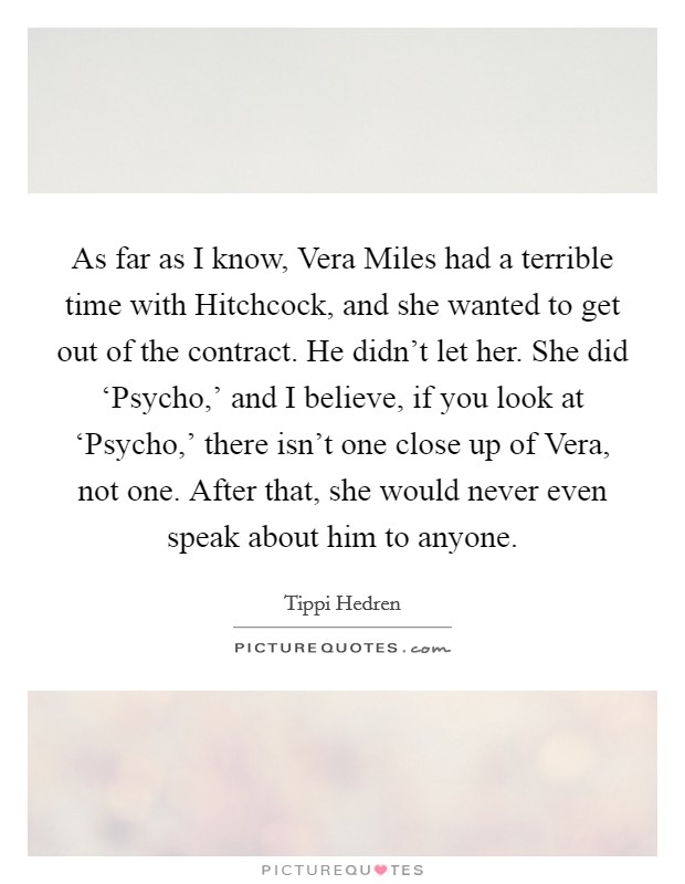 As far as I know, Vera Miles had a terrible time with Hitchcock, and she wanted to get out of the contract. He didn't let her. She did ‘Psycho,' and I believe, if you look at ‘Psycho,' there isn't one close up of Vera, not one. After that, she would never even speak about him to anyone Picture Quote #1