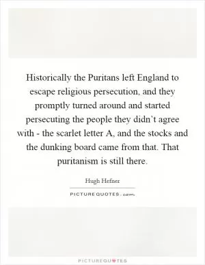 Historically the Puritans left England to escape religious persecution, and they promptly turned around and started persecuting the people they didn’t agree with - the scarlet letter A, and the stocks and the dunking board came from that. That puritanism is still there Picture Quote #1