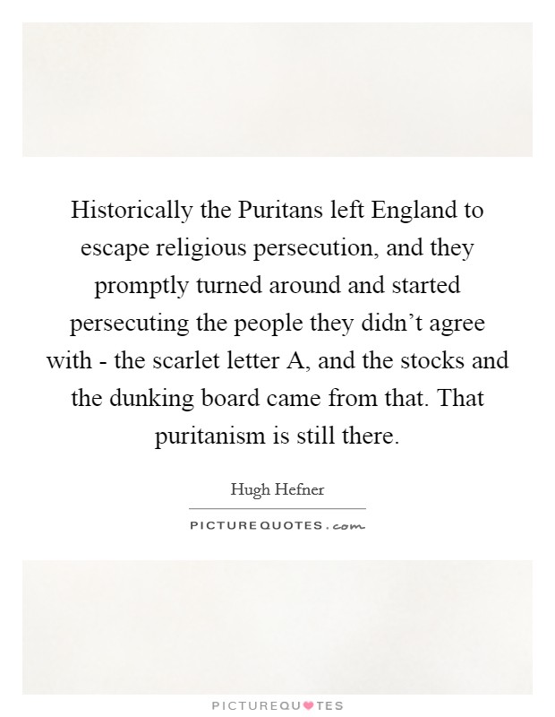 Historically the Puritans left England to escape religious persecution, and they promptly turned around and started persecuting the people they didn't agree with - the scarlet letter A, and the stocks and the dunking board came from that. That puritanism is still there Picture Quote #1