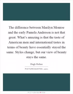 The difference between Marilyn Monroe and the early Pamela Anderson is not that great. What’s amazing is that the taste of American men and international tastes in terms of beauty have essentially stayed the same. Styles change, but our view of beauty stays the same Picture Quote #1
