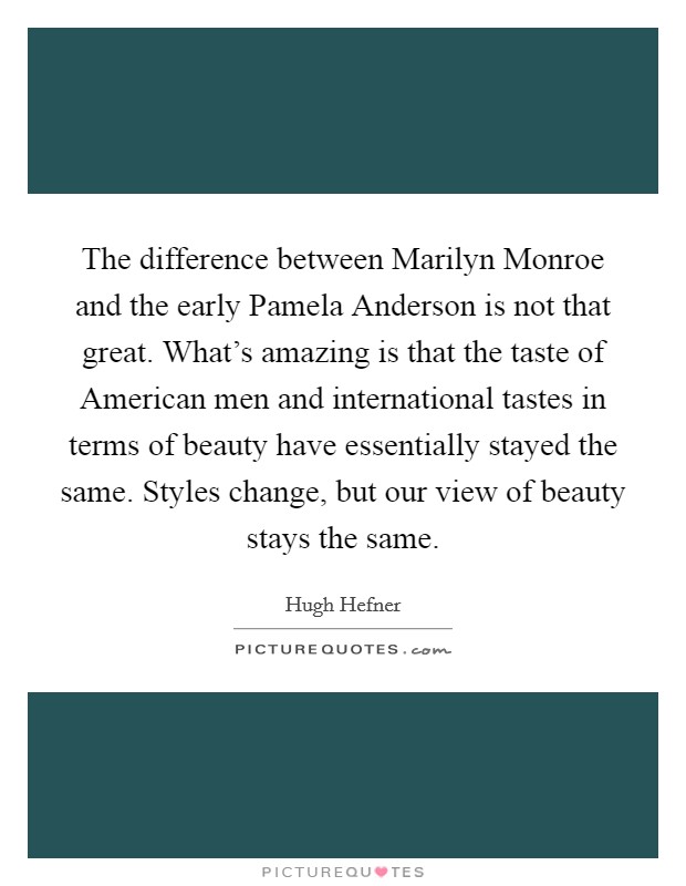 The difference between Marilyn Monroe and the early Pamela Anderson is not that great. What's amazing is that the taste of American men and international tastes in terms of beauty have essentially stayed the same. Styles change, but our view of beauty stays the same Picture Quote #1