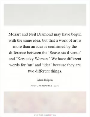 Mozart and Neil Diamond may have begun with the same idea, but that a work of art is more than an idea is confirmed by the difference between the ‘Soave sia il vento’ and ‘Kentucky Woman.’ We have different words for ‘art’ and ‘idea’ because they are two different things Picture Quote #1