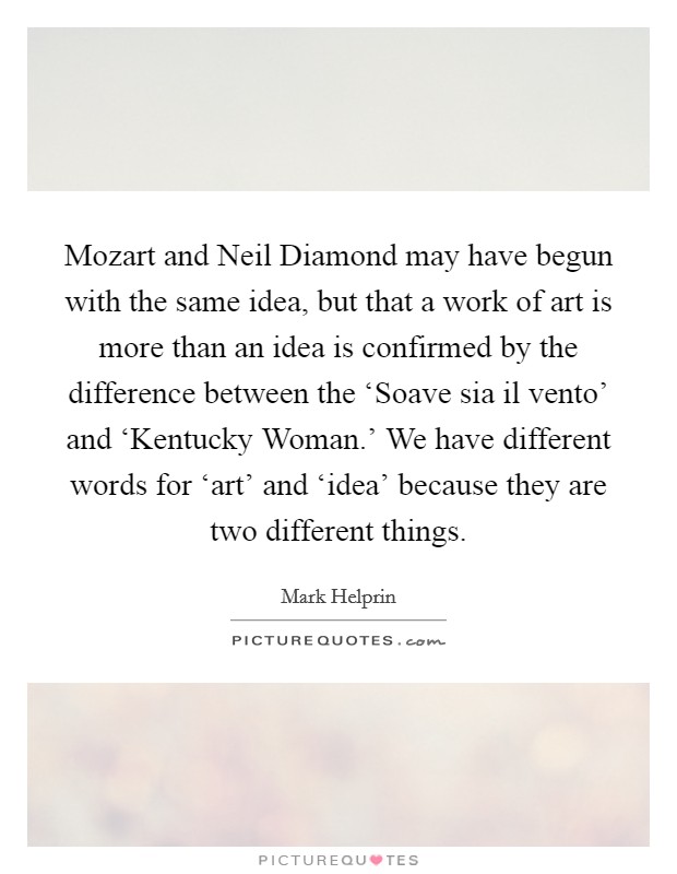 Mozart and Neil Diamond may have begun with the same idea, but that a work of art is more than an idea is confirmed by the difference between the ‘Soave sia il vento' and ‘Kentucky Woman.' We have different words for ‘art' and ‘idea' because they are two different things Picture Quote #1