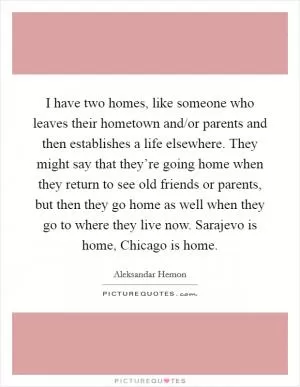 I have two homes, like someone who leaves their hometown and/or parents and then establishes a life elsewhere. They might say that they’re going home when they return to see old friends or parents, but then they go home as well when they go to where they live now. Sarajevo is home, Chicago is home Picture Quote #1