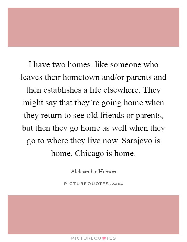 I have two homes, like someone who leaves their hometown and/or parents and then establishes a life elsewhere. They might say that they're going home when they return to see old friends or parents, but then they go home as well when they go to where they live now. Sarajevo is home, Chicago is home Picture Quote #1