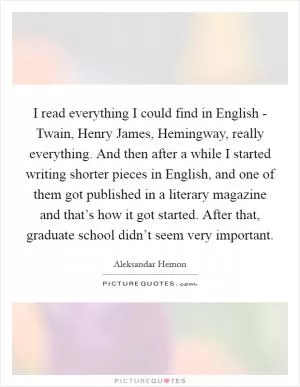 I read everything I could find in English - Twain, Henry James, Hemingway, really everything. And then after a while I started writing shorter pieces in English, and one of them got published in a literary magazine and that’s how it got started. After that, graduate school didn’t seem very important Picture Quote #1