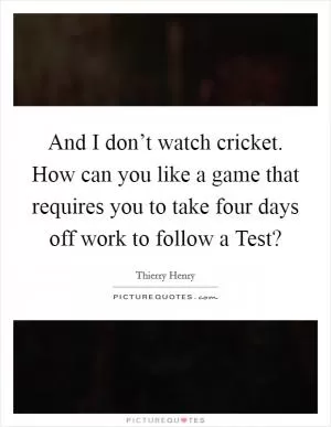 And I don’t watch cricket. How can you like a game that requires you to take four days off work to follow a Test? Picture Quote #1