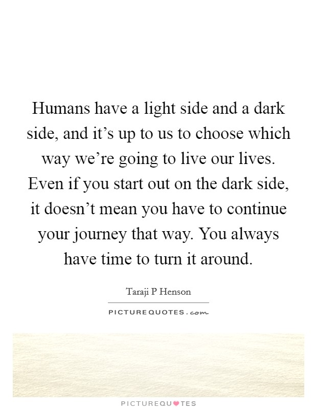 Humans have a light side and a dark side, and it's up to us to choose which way we're going to live our lives. Even if you start out on the dark side, it doesn't mean you have to continue your journey that way. You always have time to turn it around Picture Quote #1