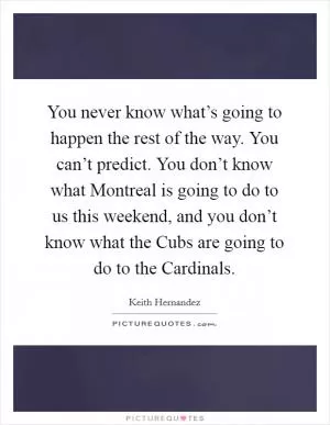 You never know what’s going to happen the rest of the way. You can’t predict. You don’t know what Montreal is going to do to us this weekend, and you don’t know what the Cubs are going to do to the Cardinals Picture Quote #1