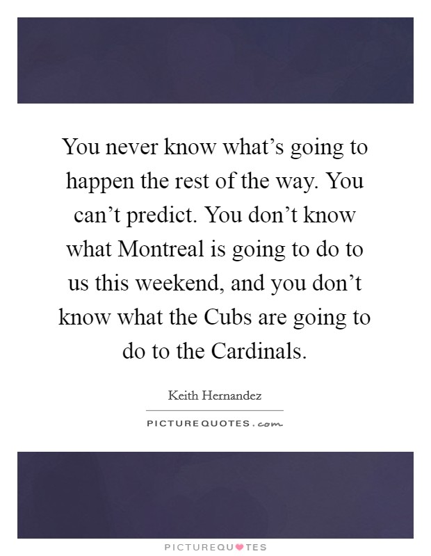 You never know what's going to happen the rest of the way. You can't predict. You don't know what Montreal is going to do to us this weekend, and you don't know what the Cubs are going to do to the Cardinals Picture Quote #1