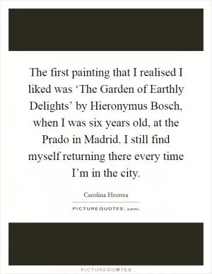 The first painting that I realised I liked was ‘The Garden of Earthly Delights’ by Hieronymus Bosch, when I was six years old, at the Prado in Madrid. I still find myself returning there every time I’m in the city Picture Quote #1