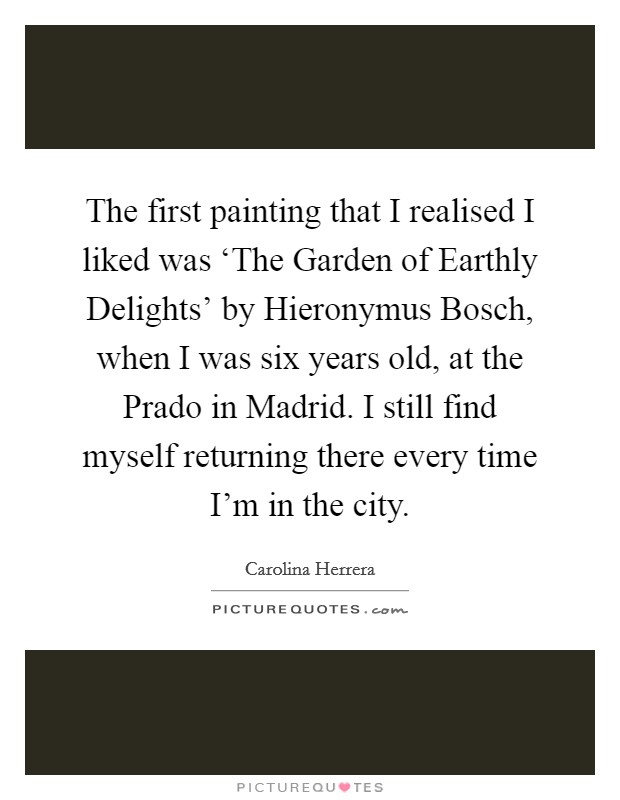 The first painting that I realised I liked was ‘The Garden of Earthly Delights' by Hieronymus Bosch, when I was six years old, at the Prado in Madrid. I still find myself returning there every time I'm in the city Picture Quote #1