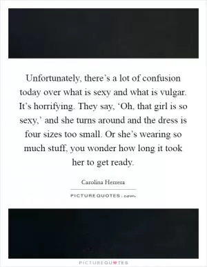 Unfortunately, there’s a lot of confusion today over what is sexy and what is vulgar. It’s horrifying. They say, ‘Oh, that girl is so sexy,’ and she turns around and the dress is four sizes too small. Or she’s wearing so much stuff, you wonder how long it took her to get ready Picture Quote #1