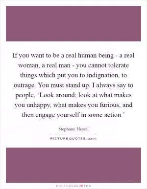 If you want to be a real human being - a real woman, a real man - you cannot tolerate things which put you to indignation, to outrage. You must stand up. I always say to people, ‘Look around; look at what makes you unhappy, what makes you furious, and then engage yourself in some action.’ Picture Quote #1