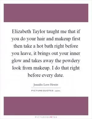 Elizabeth Taylor taught me that if you do your hair and makeup first then take a hot bath right before you leave, it brings out your inner glow and takes away the powdery look from makeup. I do that right before every date Picture Quote #1