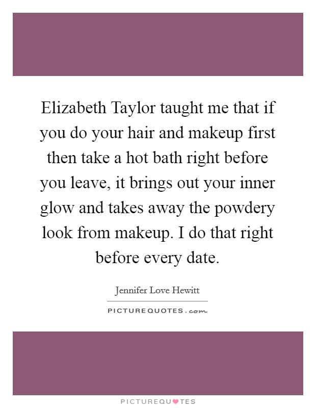 Elizabeth Taylor taught me that if you do your hair and makeup first then take a hot bath right before you leave, it brings out your inner glow and takes away the powdery look from makeup. I do that right before every date Picture Quote #1