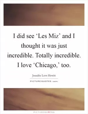 I did see ‘Les Miz’ and I thought it was just incredible. Totally incredible. I love ‘Chicago,’ too Picture Quote #1