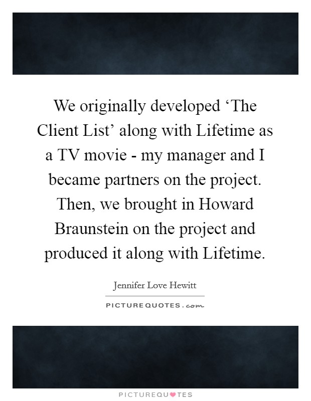 We originally developed ‘The Client List' along with Lifetime as a TV movie - my manager and I became partners on the project. Then, we brought in Howard Braunstein on the project and produced it along with Lifetime Picture Quote #1