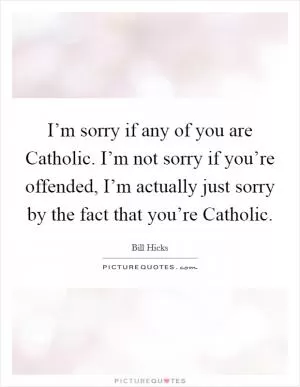 I’m sorry if any of you are Catholic. I’m not sorry if you’re offended, I’m actually just sorry by the fact that you’re Catholic Picture Quote #1