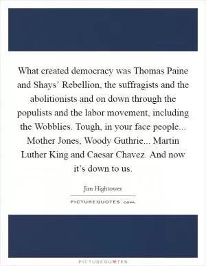 What created democracy was Thomas Paine and Shays’ Rebellion, the suffragists and the abolitionists and on down through the populists and the labor movement, including the Wobblies. Tough, in your face people... Mother Jones, Woody Guthrie... Martin Luther King and Caesar Chavez. And now it’s down to us Picture Quote #1