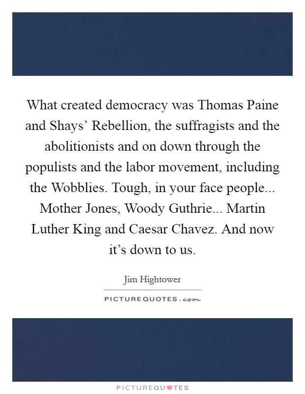 What created democracy was Thomas Paine and Shays' Rebellion, the suffragists and the abolitionists and on down through the populists and the labor movement, including the Wobblies. Tough, in your face people... Mother Jones, Woody Guthrie... Martin Luther King and Caesar Chavez. And now it's down to us Picture Quote #1