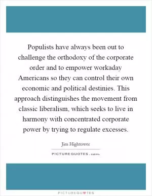 Populists have always been out to challenge the orthodoxy of the corporate order and to empower workaday Americans so they can control their own economic and political destinies. This approach distinguishes the movement from classic liberalism, which seeks to live in harmony with concentrated corporate power by trying to regulate excesses Picture Quote #1