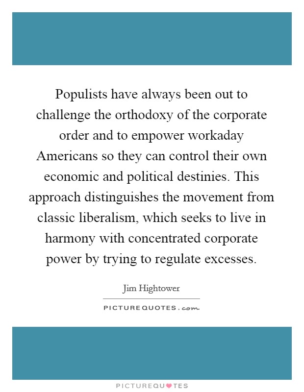 Populists have always been out to challenge the orthodoxy of the corporate order and to empower workaday Americans so they can control their own economic and political destinies. This approach distinguishes the movement from classic liberalism, which seeks to live in harmony with concentrated corporate power by trying to regulate excesses Picture Quote #1