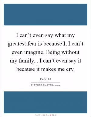 I can’t even say what my greatest fear is because I, I can’t even imagine. Being without my family... I can’t even say it because it makes me cry Picture Quote #1